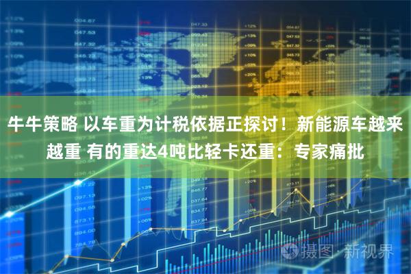 牛牛策略 以车重为计税依据正探讨！新能源车越来越重 有的重达4吨比轻卡还重：专家痛批