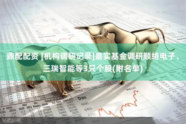 鼎配配资 [机构调研记录]嘉实基金调研顺络电子、三瑞智能等3只个股(附名单)