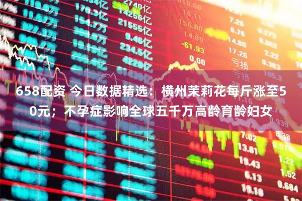 658配资 今日数据精选：横州茉莉花每斤涨至50元；不孕症影响全球五千万高龄育龄妇女