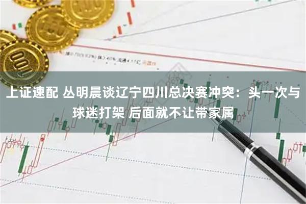 上证速配 丛明晨谈辽宁四川总决赛冲突：头一次与球迷打架 后面就不让带家属