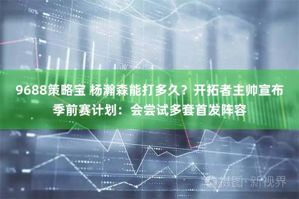 9688策略宝 杨瀚森能打多久？开拓者主帅宣布季前赛计划：会尝试多套首发阵容