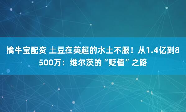 擒牛宝配资 土豆在英超的水土不服！从1.4亿到8500万：维尔茨的“贬值”之路